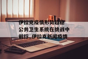 伊拉克疫情形势趋稳 公共卫生系统在挑战中前行_伊拉克新闻疫情
