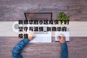 新鼎华府小区疫情下的坚守与温情_新鼎华府疫情