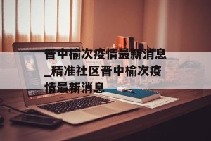 晋中榆次疫情最新消息_精准社区晋中榆次疫情最新消息