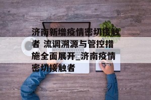 济南新增疫情密切接触者 流调溯源与管控措施全面展开_济南疫情密切接触者