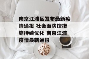 南京江浦区发布最新疫情通报 社会面防控措施持续优化 南京江浦疫情最新通报