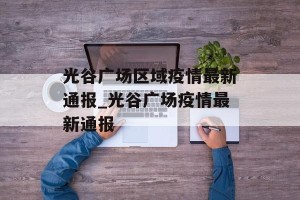 光谷广场区域疫情最新通报_光谷广场疫情最新通报