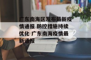 广东南海区发布最新疫情通报 防控措施持续优化 广东南海疫情最新通报