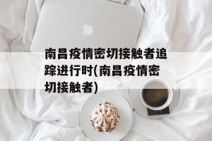 南昌疫情密切接触者追踪进行时(南昌疫情密切接触者)