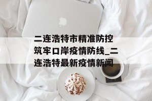 二连浩特市精准防控 筑牢口岸疫情防线_二连浩特最新疫情新闻