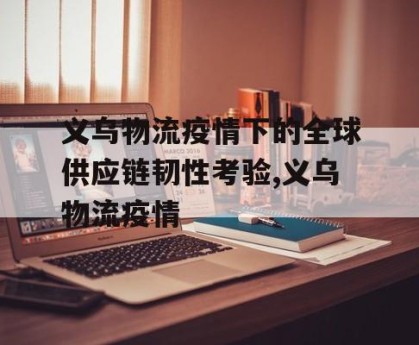 义乌物流疫情下的全球供应链韧性考验,义乌物流疫情