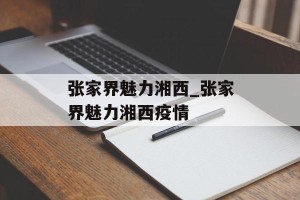 张家界魅力湘西_张家界魅力湘西疫情