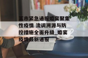 某市紧急通报婚宴聚集性疫情 流调溯源与防控措施全面升级_婚宴疫情最新通报