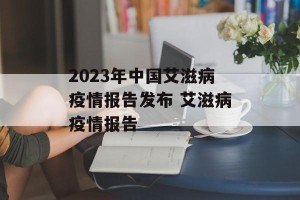 2023年中国艾滋病疫情报告发布 艾滋病疫情报告