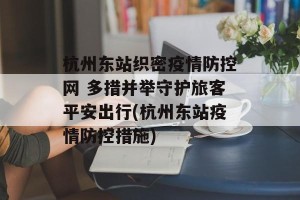 杭州东站织密疫情防控网 多措并举守护旅客平安出行(杭州东站疫情防控措施)