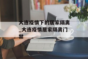 大连疫情下的居家隔离_大连疫情居家隔离门禁