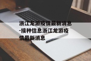 浙江龙游疫情最新消息-接种信息浙江龙游疫情最新消息