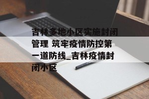 吉林多地小区实施封闭管理 筑牢疫情防控第一道防线_吉林疫情封闭小区