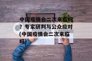 中国疫情会二次来临吗？专家研判与公众应对(中国疫情会二次来临吗)