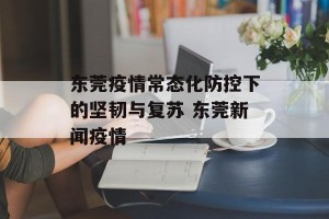 东莞疫情常态化防控下的坚韧与复苏 东莞新闻疫情