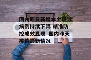 国内昨日新增本土确诊病例持续下降 精准防控成效显现_国内昨天疫情最新情况