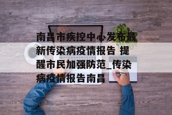 南昌市疾控中心发布最新传染病疫情报告 提醒市民加强防范_传染病疫情报告南昌