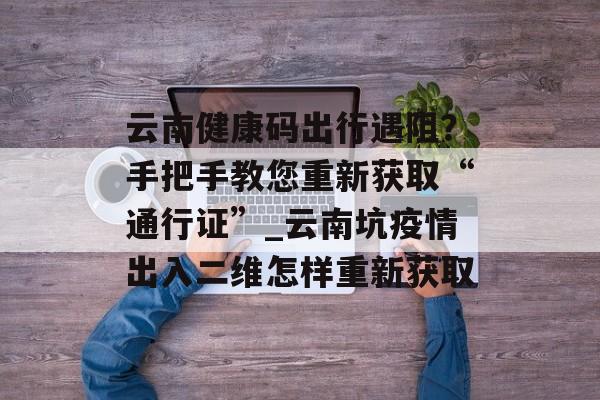 云南健康码出行遇阻？手把手教您重新获取“通行证”_云南坑疫情出入二维怎样重新获取