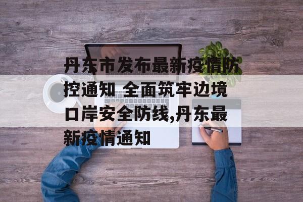 丹东市发布最新疫情防控通知 全面筑牢边境口岸安全防线,丹东最新疫情通知