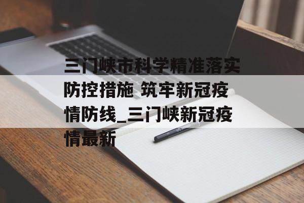 三门峡市科学精准落实防控措施 筑牢新冠疫情防线_三门峡新冠疫情最新
