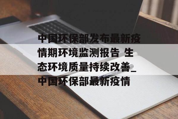中国环保部发布最新疫情期环境监测报告 生态环境质量持续改善_中国环保部最新疫情