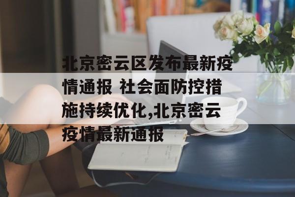 北京密云区发布最新疫情通报 社会面防控措施持续优化,北京密云疫情最新通报