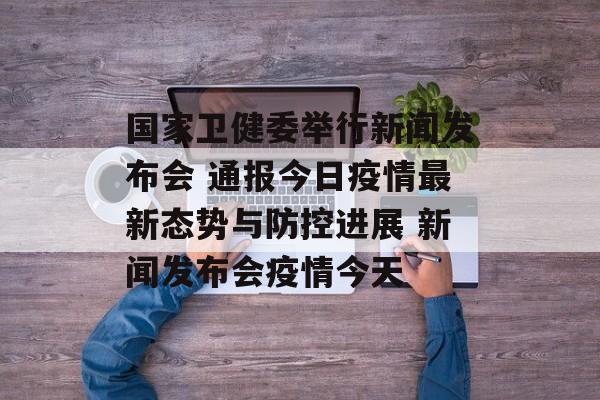 国家卫健委举行新闻发布会 通报今日疫情最新态势与防控进展 新闻发布会疫情今天