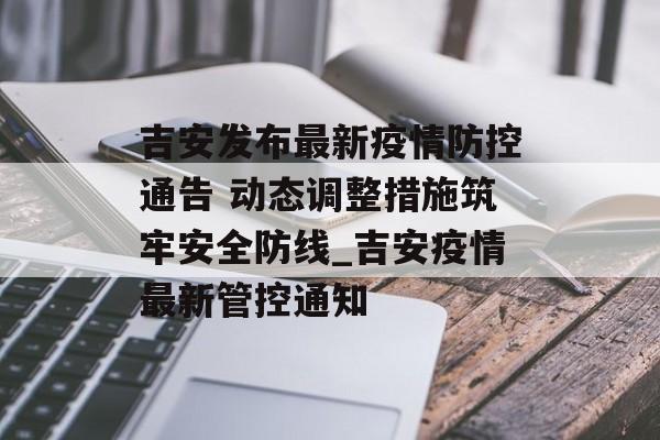 吉安发布最新疫情防控通告 动态调整措施筑牢安全防线_吉安疫情最新管控通知