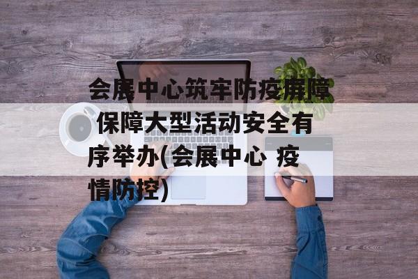 会展中心筑牢防疫屏障 保障大型活动安全有序举办(会展中心 疫情防控)