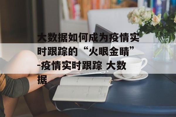 大数据如何成为疫情实时跟踪的“火眼金睛”-疫情实时跟踪 大数据