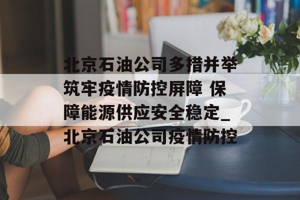 北京石油公司多措并举筑牢疫情防控屏障 保障能源供应安全稳定_北京石油公司疫情防控