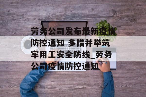 劳务公司发布最新疫情防控通知 多措并举筑牢用工安全防线_劳务公司疫情防控通知