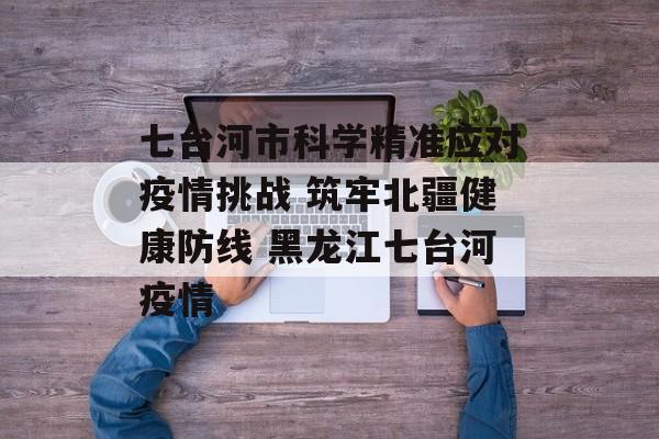 七台河市科学精准应对疫情挑战 筑牢北疆健康防线 黑龙江七台河疫情