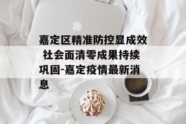 嘉定区精准防控显成效 社会面清零成果持续巩固-嘉定疫情最新消息