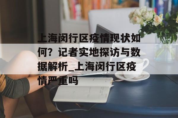上海闵行区疫情现状如何？记者实地探访与数据解析_上海闵行区疫情严重吗