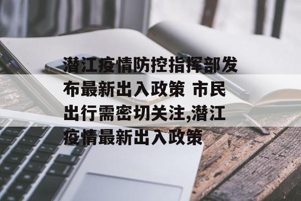 潜江疫情防控指挥部发布最新出入政策 市民出行需密切关注,潜江疫情最新出入政策