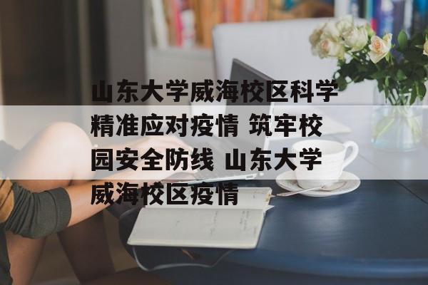 山东大学威海校区科学精准应对疫情 筑牢校园安全防线 山东大学威海校区疫情