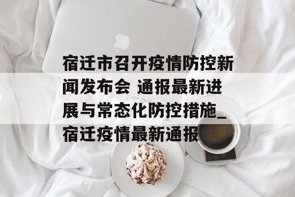 宿迁市召开疫情防控新闻发布会 通报最新进展与常态化防控措施_宿迁疫情最新通报
