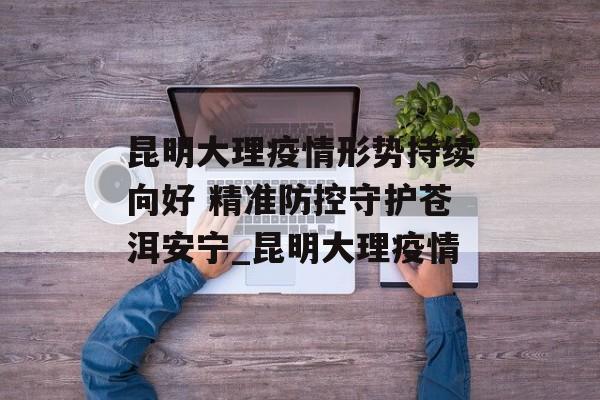 昆明大理疫情形势持续向好 精准防控守护苍洱安宁_昆明大理疫情