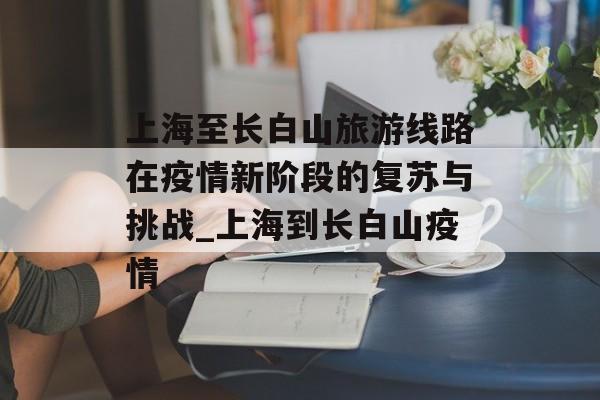 上海至长白山旅游线路在疫情新阶段的复苏与挑战_上海到长白山疫情