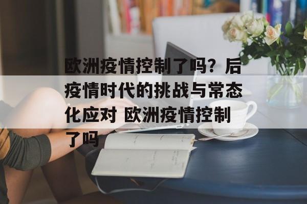 欧洲疫情控制了吗？后疫情时代的挑战与常态化应对 欧洲疫情控制了吗