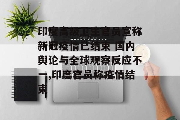 印度高级卫生官员宣称新冠疫情已结束 国内舆论与全球观察反应不一,印度官员称疫情结束