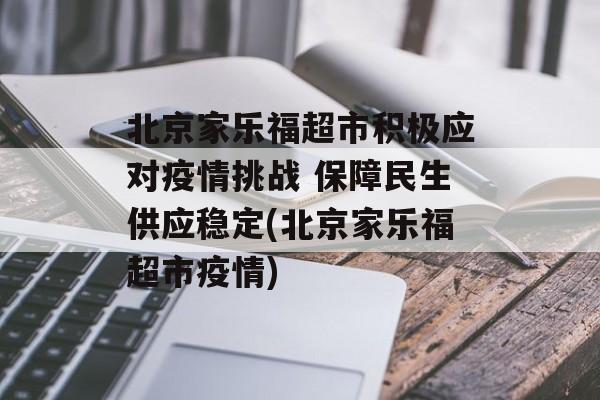 北京家乐福超市积极应对疫情挑战 保障民生供应稳定(北京家乐福超市疫情)