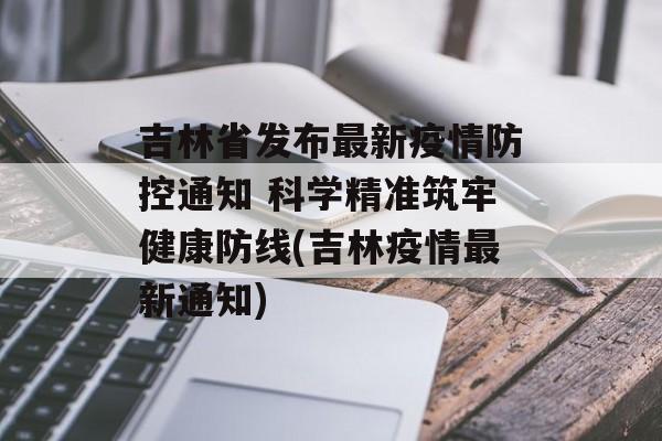 吉林省发布最新疫情防控通知 科学精准筑牢健康防线(吉林疫情最新通知)