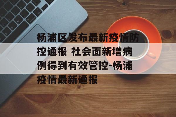 杨浦区发布最新疫情防控通报 社会面新增病例得到有效管控-杨浦疫情最新通报