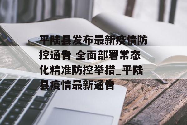 平陆县发布最新疫情防控通告 全面部署常态化精准防控举措_平陆县疫情最新通告