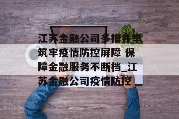 江苏金融公司多措并举筑牢疫情防控屏障 保障金融服务不断档_江苏金融公司疫情防控
