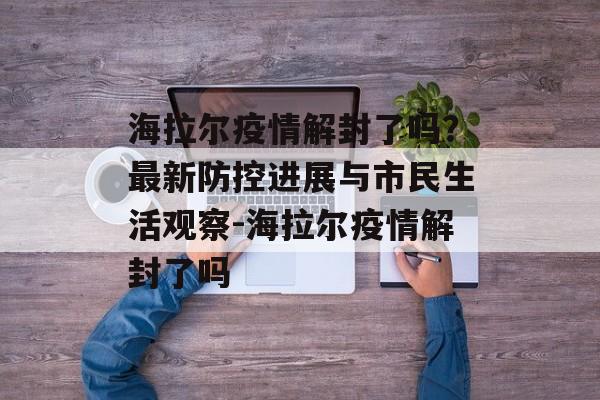 海拉尔疫情解封了吗？最新防控进展与市民生活观察-海拉尔疫情解封了吗