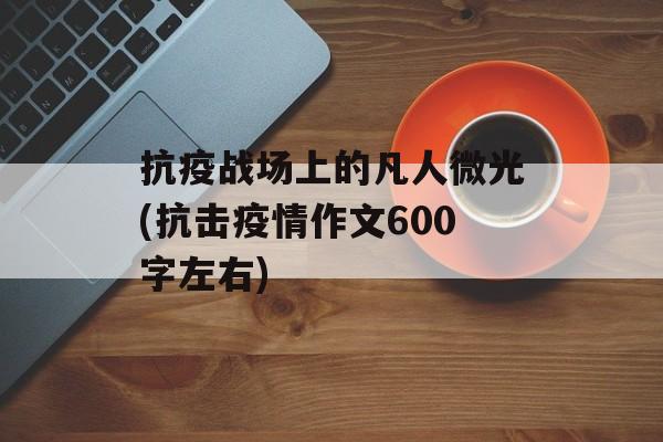抗疫战场上的凡人微光(抗击疫情作文600字左右)